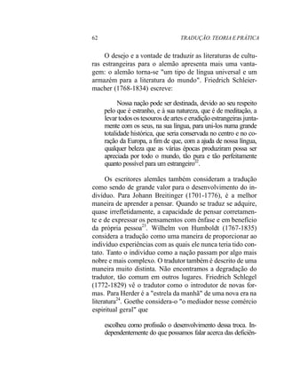 62 TRADUÇÃO. TEORIA E PRÁTICA
O desejo e a vontade de traduzir as literaturas de cultu-
ras estrangeiras para o alemão apresenta mais uma vanta-
gem: o alemão torna-se "um tipo de língua universal e um
armazém para a literatura do mundo". Friedrich Schleier-
macher (1768-1834) escreve:
Nossa nação pode ser destinada, devido ao seu respeito
pelo que é estranho, e à sua natureza, que é de meditação, a
levar todos os tesouros de artes e erudição estrangeiras junta-
mente com os seus, na sua língua, para uni-los numa grande
totalidade histórica, que seria conservada no centro e no co-
ração da Europa, a fim de que, com a ajuda de nossa língua,
qualquer beleza que as várias épocas produziram possa ser
apreciada por todo o mundo, tão pura e tão perfeitamente
quanto possível para um estrangeiro22
.
Os escritores alemães também consideram a tradução
como sendo de grande valor para o desenvolvimento do in-
divíduo. Para Johann Breitinger (1701-1776), é a melhor
maneira de aprender a pensar. Quando se traduz se adquire,
quase irrefletidamente, a capacidade de pensar corretamen-
te e de expressar os pensamentos com ênfase e em benefício
da própria pessoa23
. Wilhelm von Humboldt (1767-1835)
considera a tradução como uma maneira de proporcionar ao
indivíduo experiências com as quais ele nunca teria tido con-
tato. Tanto o indivíduo como a nação passam por algo mais
nobre e mais complexo. O tradutor também é descrito de uma
maneira muito distinta. Não encontramos a degradação do
tradutor, tão comum em outros lugares. Friedrich Schlegel
(1772-1829) vê o tradutor como o introdutor de novas for-
mas. Para Herder é a "estrela da manhã" de uma nova era na
literatura24
. Goethe considera-o "o mediador nesse comércio
espiritual geral" que
escolheu como profissão o desenvolvimento dessa troca. In-
dependentemente do que possamos falar acerca das deficiên-
 