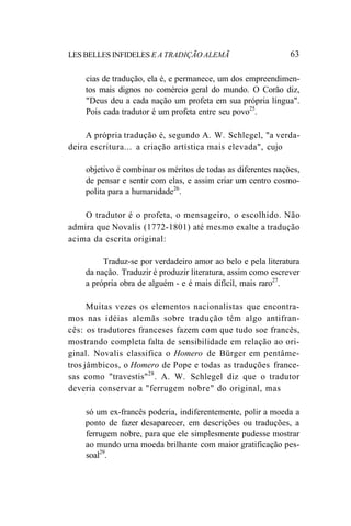 LES BELLES INFIDELES E A TRADIÇÃO ALEMÃ 63
cias de tradução, ela é, e permanece, um dos empreendimen-
tos mais dignos no comércio geral do mundo. O Corão diz,
"Deus deu a cada nação um profeta em sua própria língua".
Pois cada tradutor é um profeta entre seu povo25
.
A própria tradução é, segundo A. W. Schlegel, "a verda-
deira escritura... a criação artística mais elevada", cujo
objetivo é combinar os méritos de todas as diferentes nações,
de pensar e sentir com elas, e assim criar um centro cosmo-
polita para a humanidade26
.
O tradutor é o profeta, o mensageiro, o escolhido. Não
admira que Novalis (1772-1801) até mesmo exalte a tradução
acima da escrita original:
Traduz-se por verdadeiro amor ao belo e pela literatura
da nação. Traduzir é produzir literatura, assim como escrever
a própria obra de alguém - e é mais difícil, mais raro27
.
Muitas vezes os elementos nacionalistas que encontra-
mos nas idéias alemãs sobre tradução têm algo antifran-
cês: os tradutores franceses fazem com que tudo soe francês,
mostrando completa falta de sensibilidade em relação ao ori-
ginal. Novalis classifica o Homero de Bürger em pentâme-
tros jâmbicos, o Homero de Pope e todas as traduções france-
sas como "travestis"28
. A. W. Schlegel diz que o tradutor
deveria conservar a "ferrugem nobre" do original, mas
só um ex-francês poderia, indiferentemente, polir a moeda a
ponto de fazer desaparecer, em descrições ou traduções, a
ferrugem nobre, para que ele simplesmente pudesse mostrar
ao mundo uma moeda brilhante com maior gratificação pes-
soal29
.
 
