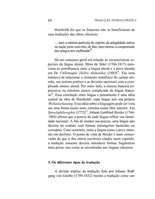64 TRADUÇÃO. TEORIA E PRÁTICA
Humboldt diz que os franceses não se beneficiaram de
suas traduções das obras clássicas:
... nem a mínima partícula do espírito da antigüidade entrou
na nação junto com eles; de fato, nem mesmo a compreensão
dos antigos tem melhorado30
.
Há um consenso geral em relação às características es-
peciais da língua alemã. Mme de Stãel (1766-1817) men-
ciona as semelhanças entre a língua alemã e o povo alemão
em De VAllemagne {Sobre Alemanha) (18IO)31
. Faz uma
tentativa de relacionar o elemento metafísico do caráter ale-
mão, seu instinto poético e as divisões nacionais com a com-
plicada sintaxe alemã. Por outro lado, a clareza francesa ex-
pressa-se na estrutura menos complicada da língua france-
sa32
. Essa correlação entre língua e pensamento é uma idéia
central na obra de Humboldt: cada língua tem sua própria
Weltanschauung. Essa idéia sobre a linguagem pode ser vista
em uma forma muito mais extrema numa obra anterior. Em
Sprachphilosophie (1772)33
, Johann Gottfried Herder (1744-
1803) afirma que a pureza de cada língua reflete sua identi-
dade nacional. A fim de manter sua pureza, uma língua não
deveria ter contato com formas estrangeiras bastardas ou
corruptas. Caso contrário, tanto a língua como o povo entra-
rão em declínio. O ponto de vista de Herder é mais conser-
vador do que o dos outros escritores citados neste capítulo:
a tradução somente deveria introduzir formas lingüísticas
mais puras, tais como as encontradas nas línguas clássicas.
3. Os diferentes tipos de tradução
A divisão tríplice da tradução feita por Johann Wolf-
gang von Goethe (1749-1832) mostra a tradução como um
 