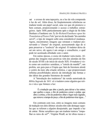 .' TRADUÇÃO. TEORIA E PRATICA
uai o avesso de uma tapeçaria, ou a luz da vela comparada
à luz do sol. Além disso, há freqüentemente referências ao
tradutor tendo um papel social, uma vez que ele promove o
bem comum, proporcionando o acesso a trabalhos estran-
geiros. Após 1650, particularmente após o elogio de Sir John
Denham a Fanshawe em To Sir Richard Fanshawe upon his
Translation of Pastor Fido2
por ter ele declinado "do caminho
servil", o tipo de imagem sofre uma considerável mudança.
Agora, encontramos imagens que retratam o tradutor pre-
servando a "chama" do original, acrescentando algo de si
para preservar a "essência" do original. O tradutor deixa de
ser um servo; ele agora é um amigo e conselheiro, o qual
pode ter acentuada afinidade com o autor.
Em outras épocas, o status do tradutor varia muito. Al-
gumas das imagens mais positivas vêm dos alemães do fim
do século XVIII e do início do século XIX. O tradutor é vis-
to como um esotérico semideus, a "estrela da manhã"3
, um
profeta, um guia para a Utopia que fará da literatura alemã
o centro da mais alta criação artística, e que proporcionará
infinitas possibilidades através da introdução das formas e
das idéias das grandes literaturas do mundo4
.
A "Introdução dos tradutores" da versão autorizada da
Bíblia Sagrada de 1611 vê o tradutor como alguém que reti-
ra o véu e que fornece a luz:
É a tradução que abre a janela, para deixar a luz entrar;
que quebra a casca, a fim de podermos comer a polpa; que
abre a cortina, a fim de podermos olhar o lugar mais sagrado;
que remove a tampa do poço, a fim de podermos tirar água.. .5
Em contraste com isso, entre as imagens mais comuns
de tradução nos dois últimos séculos têm sido destaque aque-
las que se referem a alguém desajustado, que impede a luz
de entrar. Heine acreditava que um tradutor tentava "empa-
lhar os raios do sol"6
. Virgínia Woolf, ao ler obras russas e
 