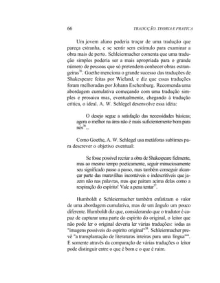 66 TRADUÇÃO. TEORIA E PRATICA
Um jovem aluno poderia troçar de uma tradução que
pareça estranha, e se sentir sem estímulo para examinar a
obra mais de perto. Schleiermacher comenta que uma tradu-
ção simples poderia ser a mais apropriada para o grande
número de pessoas que só pretendem conhecer obras estran-
geiras36
. Goethe menciona o grande sucesso das traduções de
Shakespeare feitas por Wieland, e diz que essas traduções
foram melhoradas por Johann Eschenburg. Recomenda uma
abordagem cumulativa começando com uma tradução sim-
ples e prosaica mas, eventualmente, chegando à tradução
crítica, o ideal. A. W. Schlegel desenvolve essa idéia:
O desejo segue a satisfação das necessidades básicas;
agora o melhor na área não é mais suficientemente bom para
nós36
...
Como Goethe, A. W. Schlegel usa metáforas sublimes pa-
ra descrever o objetivo eventual:
Se fosse possível recriar a obra de Shakespeare fielmente,
mas ao mesmo tempo poeticamente, seguir minuciosamente
seu significado passo a passo, mas também conseguir alcan-
çar parte das maravilhas incontáveis e indescritíveis que ja-
zem não nas palavras, mas que pairam acima delas como a
respiração do espírito! Vale a pena tentar17
.
Humboldt e Schleiermacher também enfatizam o valor
de uma abordagem cumulativa, mas de um ângulo um pouco
diferente. Humboldt diz que, considerando que o tradutor é ca-
paz de capturar uma parte do espírito do original, o leitor que
não pode ler o original deveria ler várias traduções: iodas as
"imagens possíveis do espírito original"38
. Schleiermacher pre-
vê "a transplantação de literaturas inteiras para uma língua"'".
E somente através da comparação de várias traduções o leitor
pode distinguir entre o que é bom e o que é ruim.
 