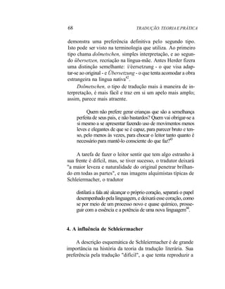 68 TRADUÇÃO. TEORIA E PRÁTICA
demonstra uma preferência definitiva pelo segundo tipo.
Isto pode ser visto na terminologia que utiliza. Ao primeiro
tipo chama dolmetschen, simples interpretação, e ao segun-
do übersetzen, recriação na língua-mãe. Antes Herder fizera
uma distinção semelhante: í/èersetzung - o que visa adap-
tar-se ao original - e Übersetzung - o que tenta acomodar a obra
estrangeira na língua nativa42
.
Dolmetschen, o tipo de tradução mais à maneira de in-
terpretação, é mais fácil e traz em si um apelo mais amplo;
assim, parece mais atraente.
Quem não prefere gerar crianças que são a semelhança
perfeita de seus pais, e não bastardos? Quem vai obrigar-se a
si mesmo a se apresentar fazendo uso de movimentos menos
leves e elegantes de que se é capaz, para parecer bruto e ten-
so, pelo menos às vezes, para chocar o leitor tanto quanto é
necessário para mantê-lo consciente do que faz?43
A tarefa de fazer o leitor sentir que tem algo estranho à
sua frente é difícil, mas, se tiver sucesso, o tradutor deixará
"a maior leveza e naturalidade do original penetrar brilhan-
do em todas as partes", e nas imagens alquimistas típicas de
Schleíermacher, o tradutor
distilará a fala até alcançar o próprio coração, separará o papel
desempenhado pela linguagem, e deixará esse coração, como
se por meio de um processo novo e quase químico, prosse-
guir com a essência e a potência de uma nova linguagem44
.
4. A influência de Schleíermacher
A descrição esquemática de Schleíermacher é de grande
importância na história da teoria da tradução literária. Sua
preferência pela tradução "difícil", a que tenta reproduzir a
 