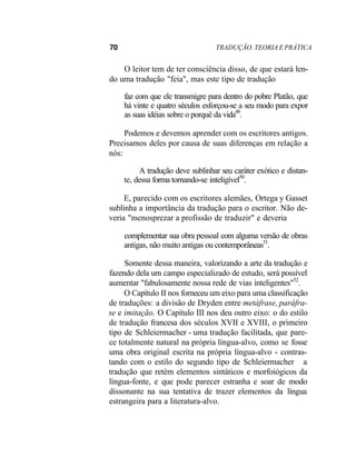 70 TRADUÇÃO. TEORIA E PRÁTICA
O leitor tem de ter consciência disso, de que estará len-
do uma tradução "feia", mas este tipo de tradução
faz com que ele transmigre para dentro do pobre Platão, que
há vinte e quatro séculos esforçou-se a seu modo para expor
as suas idéias sobre o porquê da vida49
.
Podemos e devemos aprender com os escritores antigos.
Precisamos deles por causa de suas diferenças em relação a
nós:
A tradução deve sublinhar seu caráter exótico e distan-
te, dessa forma tornando-se inteligível50
.
E, parecido com os escritores alemães, Ortega y Gasset
sublinha a importância da tradução para o escritor. Não de-
veria "menosprezar a profissão de traduzir" e deveria
complementar sua obra pessoal com alguma versão de obras
antigas, não muito antigas ou contemporâneas51
.
Somente dessa maneira, valorizando a arte da tradução e
fazendo dela um campo especializado de estudo, será possível
aumentar "fabulosamente nossa rede de vias inteligentes"52
.
O Capítulo II nos forneceu um eixo para uma classificação
de traduções: a divisão de Dryden entre metáfrase, paráfra-
se e imitação. O Capítulo III nos deu outro eixo: o do estilo
de tradução francesa dos séculos XVII e XVIII, o primeiro
tipo de Schleiermacher - uma tradução facilitada, que pare-
ce totalmente natural na própria língua-alvo, como se fosse
uma obra original escrita na própria língua-alvo - contras-
tando com o estilo do segundo tipo de Schleiermacher a
tradução que retém elementos sintáticos e morfoiógicos da
língua-fonte, e que pode parecer estranha e soar de modo
dissonante na sua tentativa de trazer elementos da língua
estrangeira para a literatura-alvo.
 