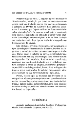 LES BELLES INFIDÈLES E A TRADIÇÃO ALEMÃ 71
Podemos ligar os eixos. O segundo tipo de tradução de
Schleiermacher, a tradução que retém os elementos estran-
geiros, será uma tradução palavra por palavra, pertencendo
à categoria de Dryden de metáfrase. Esse elemento disso-
nante é o mesmo que Dryden criticou ao fazer comentários
sobre tais traduções53
. De maneira semelhante, o tradutor de
uma tradução facilitada será obrigado a tomar várias liber-
dades com relação ao texto original, a fim de fazer com que
sua tradução agrade. Esse tipo de tradução se enquadra no
tipo paráfrase de Dryden.
Não obstante, Dryden e Schleiermacher descrevem os
tipos de tradução de maneiras muito diferentes. Dryden, os Au-
gustans e os tradutores franceses consideram que as tradu-
ções literais sejam o trabalho de serviçais; tal tradutor não
tem habilidade poética; uma tradução deve parecer natural
na língua-alvo. Por outro lado, Schleiermacher e os alemães
acreditam que esse tipo de tradução seja o verdadeiro: esse
tipo, contendo a forma do original, aumentará a potência e
as possibilidades da língua alemã, harmonizará as línguas dis-
tintas, e será a sublime obra do tradutor. Em contraste, a tra-
dução comum é a que parece natural na língua-alvo.
Porém, os dois tipos de tradução não precisam ser in-
compatíveis. Goethe pensou que uma obra poderia ser intro-
duzida em uma língua primeiramente em uma tradução faci-
litada, e depois, quando já fosse familiar, uma outra tradução
ou outras traduções poderiam tentar introduzir seus elemen-
tos formais na língua-alvo.
REFERÊNCIAS
A citação na abertura do capítulo é de Johann Wolfgang von
Goethe. Para referências completas, ver Nota 25.
 