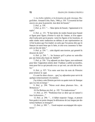 72 TRADUÇÃO. TEORIA E PRÁTICA
1. Les belles infidèles et Ia formation du goüt classique, Ro-
gerZuber. Armand Colin, Paris, 1968, p. 338: "L'essential de leur
oeuvre est, pour Ia posterité, leur désir de beauté."
2. Ibid., p. 338.
3. Ibid., p. 411: "... 1'âme éprise de beauté, 1'apaisement et le
repôs".
4. Ibid., p. 151: "II faut tâcher de rendre beauté pour beauté
et figure pour figure; d'imiter le style de 1'auteur, et d'en appro-
cher le plus près qu'on pourra: varier les figures et les locutions, et
enfm rendre notre traduction un tableau et une représentation au
vif de Ia pièce que l'on traduit: en sorte que l'on puisse dire que le
françois est aussi beau que le latin, et citer avec assurance le fran-
çois au lieu du latin."
5. Ibid., p. 354: "... cette dignité sans tension, qui garantit Ia
douceur du style".
6. Ibid., p. 284: "... les licences qu'il a prises ne sont-elles
pas une forme plus haute de fidelité?".
7. Ibid., p. 356: "J'ay adjousté ces deux lignes, non seulement
pour faire 1'opposition entière dont 1'Autheur a oublié un membre,
mais pour lier ce qui precede avec ce qui suit, car cela fait un hia-
tus."
8. Ibid., p. 357: "Ces mots sont tirez du reste de Fhistoire
pour éclaircir le sujet.
Ce sont les deux choses... que j'ay adjoustées pour servir de
quelque éclarcissement à Ia matière.
J'ay éclarcy cette Histoire par trois ou quatre mots de Seneque
que j'ay mis en marge."
9. Ibid., p. 294: "Néron avait abuse plusieurs fois... de
Brittanicus."
10. Por Boileau em ibid., p. 192: "Un tradcorreteur."
11. Ibid., p. 293: "Pardonnez-leur ce désir qui est naturel à
tous leshommes..."
12. Ibid., p. 296: "... il fallait respecter 1'usage, et prenoit
bien garde à ne point choquer Ia délicatesse de (sa) langue par des
termes barbares et étrangers".
13. Ibid., p. 309: "... 1'avait toujours accompagné dès sajeu-
nesse."
 