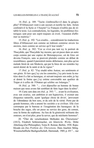 LES BELLES INFIDELES E A TRADIÇÃO ALEMÃ 73
14. Ibid., p. 189: "Tacite s'embrouille-t-il dans Ia géogra-
phie? D'Ablancourt vient à son secours et rectifie les faits. Arrien
confond-t-il Ia Syrie ei 1'Assyrie? Le Français n'oublie pas de ré-
tablir le texte. Les contradictions, les legendes, les problèmes his-
toriques sont pour son esprit toujours en éveil, 1'ocassion d'affir-
mer sa maítrise."
15. Ibid., p. 192: "Les erudits... considéraient les traductions
libres d'Ablancourt non comme un trahison commise envers les
anciens, mais comme un service qu'il leur rendit."
16. Ibid., p. 382: "Car ce n'est pas tant icy le portrait de
Thucydide, que Thucydide luy mesme, qui est passe dans un autre
corps comme par une espèce de Metempsycose, est de Grec est
devenu François, sans se pouivoir plaindre comme un défaut de
resemblance, quand il paroistroit moins défectueux, non plus qu'un
malade feroit de son Medecin, qui par Ia force de ses remèdes luy
auroit donné de Ia santé et da Ia vigeur."
17. Ibid., p. 82: "J'ay etudié nôtre Auteur, ses sentiments et
son génie. Et lors que j'ay cru les connoitre, j'ay pris toute Ia ma-
tière dont il a fait sa harangue, et suivant toujours son ordre, je luy
ai donné Ia forme que j'ay estime convenable aux qualitez de
Trajan et à celles de 1'Orateur qui celebre ses loüanges."
18. Ibid., p. 380: "... c'est dépouiller un homme de bonne
maison que nous avons fait semblant de faire loger dans Ia nôtre".
19. Carta sem data em ibid., p. 393: "... avant Ia civilisation,
avec son avarice, son ambition et son hypocrisie, il existait une
éloquence naturelle, ayant 'qualque chose de divin', 'provenant
de 1'abondance du bon sens, et du zele de Ia vérité. Porte par de
grands hommes, elle a amené les sociétés a se civiliser. Elle s'est
corrompue par le barreau et 1'exagération des harangues: de Ia
bouche des sages, elle est passe au service des gens, du comun,
sous Ia forme du sophisme. Au lieu de Ia générosité militante des
orateurs, on n'eut plus, pour Ia server, que de méchants hommes".
20. "Über die verschiedenen Methoden des Übersetzens"
(1813), Friedrich Schleiermacher, em Sãmtiiche Werke, Dritte
Abteilung (Zur Philosophie), Tomo II. Reimar, Berlim, 1938. Repu-
blicado em Das Problem des Übersetzens, Hans Joachim Stõrig.
Wissenschaftliche Buchgesellschaft, Darmstadt, 1969, p. 69:"... nur
 
