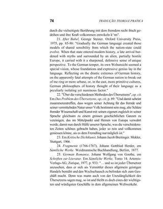 74 TRADUÇÃO. TEORIA E PRATICA
durch die vielseitigste Berührung mit dem fremdem recht frisch ge-
deihen und ihre Kraft volkommen entwikeln k^nn".
21. After Babel, George Steiner. Oxford University Press,
1975, pp. 85-86: "Gradually the German language created those
models of shared sensibility from which the nation-state could
evolve. When that state entered modern history, a late arrival bur-
dened with myths and surrounded by an alien, partially hostile
Europe, it carried with it a sharpened, defensive sense of unique
perspective. To the German temper, its own Weltansicht seemed a
special vision, whose foundations and expressive genius lay in the
language. Reflecting on the drastic extremes of German history,
on the apparently fatal attempts of the German nation to break out
of me ring or more urbane, or, in the east, more primitive cultures,
German philosophers of history thought of their language as a
peculiarly isolating yet numinous factor."
22. "Über die verschiedenen Methoden des Übersetzens", op. cit.
Em Das Problem des Übersetzens, op. cit, p. 69: "Und damit scheint
zusammenzutreffen, dass wegen seiner Achtung für das fremde und
seiner vermittelnden Natur unser Volk bestimmt sein mag, alie Schâze
fremder Wissenschaft und Kunst mit seinen eigenen zugleich in seiner
Sprache gleichsam zu einem grossen geschichtlichen Ganzen zu
vereinigen, das im Mittelpunkt und Herzen von Europa verwahrt
werde, damit nun durch Hülfe unserer Sprache, was die verschiedens-
ten Zeiten schõnes gebracht haben, jeder so rein und vollkommen
geniessen kõnne, ais es dem Fremdling nur mõglich ist."
23. Em Kritische Dichtkunst, Johann Jacob Breitinger. Mekler,
Stuttgart, 1966.
24. Fragmente (1766-1767), Johann Gottfried Herder, em
Sàmtliche Werke. Weidmannsche Buchhandlung, Berlim, 1877.
25. German Romance, Johann Wolfgang von Goethe, em
Schriften zur Literatur. Em Sàmtliche Werke, Tomo 14. Artemis-
Verlags-AG, Zurique, 1977, p. 933: "... und so ist jeder Übersetzer
anzusehen, dass er sich ais Vermittler dieses allgemein geistigen
Handels bemüht und den Wechseltausch zu beforden sich zum Ges-
chãft macht. Denn was mann auch von der Unzulânglichkeit des
Übersetzens sagen mag, so ist und bleibt es doch eines der wichtigs-
ten und würdigsten Geschãfte in dem allgemeinen Weltwerkehr.
 