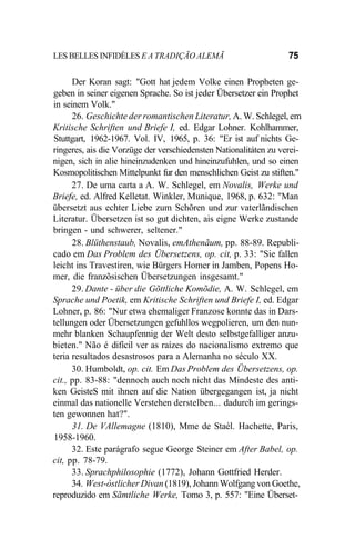 LES BELLES INFIDÈLES E A TRADIÇÃO ALEMÃ 75
Der Koran sagt: "Gott hat jedem Volke einen Propheten ge-
geben in seiner eigenen Sprache. So ist jeder Übersetzer ein Prophet
in seinem Volk."
26. Geschichte der romantischen Literatur, A. W. Schlegel, em
Kritische Schriften und Briefe I, ed. Edgar Lohner. Kohlhammer,
Stuttgart, 1962-1967. Vol. IV, 1965, p. 36: "Er ist auf nichts Ge-
ringeres, ais die Vorzüge der verschiedensten Nationalitáten zu verei-
nigen, sich in alie hineinzudenken und hineinzufuhlen, und so einen
Kosmopolitischen Mittelpunkt fur den menschlichen Geist zu stiften."
27. De uma carta a A. W. Schlegel, em Novalis, Werke und
Briefe, ed. Alfred Kelletat. Winkler, Munique, 1968, p. 632: "Man
übersetzt aus echter Liebe zum Schõren und zur vaterlãndischen
Literatur. Übersetzen ist so gut dichten, ais eigne Werke zustande
bringen - und schwerer, seltener."
28. Blüthenstaub, Novalis, emAthenãum, pp. 88-89. Republi-
cado em Das Problem des Übersetzens, op. cit, p. 33: "Sie fallen
leicht ins Travestiren, wie Bürgers Homer in Jamben, Popens Ho-
mer, die franzõsischen Übersetzungen insgesamt."
29. Dante - über die Gõttliche Komõdie, A. W. Schlegel, em
Sprache und Poetik, em Kritische Schriften und Briefe I, ed. Edgar
Lohner, p. 86: "Nur etwa ehemaliger Franzose konnte das in Dars-
tellungen oder Übersetzungen gefuhllos wegpolieren, um den nun-
mehr blanken Schaupfennig der Welt desto selbstgefalliger anzu-
bieten." Não é difícil ver as raízes do nacionalismo extremo que
teria resultados desastrosos para a Alemanha no século XX.
30. Humboldt, op. cit. Em Das Problem des Übersetzens, op.
cit., pp. 83-88: "dennoch auch noch nicht das Mindeste des anti-
ken GeisteS mit ihnen auf die Nation übergegangen ist, ja nicht
einmal das nationelle Verstehen derstelben... dadurch im gerings-
ten gewonnen hat?".
31. De VAllemagne (1810), Mme de Staèl. Hachette, Paris,
1958-1960.
32. Este parágrafo segue George Steiner em After Babel, op.
cit, pp. 78-79.
33. Sprachphilosophie (1772), Johann Gottfried Herder.
34. West-òstlicher Divan (1819), Johann Wolfgang von Goethe,
reproduzido em Sãmtliche Werke, Tomo 3, p. 557: "Eine Überset-
 