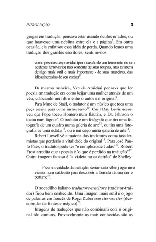 INTRODUÇÃO 3
gregas em tradução, pensava estar usando óculos errados, ou
que houvesse uma neblina entre ela e a página7
. Em outra
ocasião, ela enfatizou essa idéia de perda. Quando lemos uma
tradução dos grandes escritores, sentimo-nos
como pessoas desprovidas (por ocasião de um terremoto ou um
acidente ferroviário) não somente de suas roupas, mas também
de algo mais sutil e mais importante - de suas maneiras, das
idiossincrasias de seu caráter8
.
Da mesma maneira, Yehuda Amichai pensava que ler
poesia em tradução era como beijar uma mulher através de um
véu, colocando um filtro entre o autor e o original9
.
Para Mme de Staél, o tradutor é um músico que toca uma
peça escrita para outro instrumento10
. Cecil Day Lewis escre-
veu que Pope tocou Homero num flautim, e Dr. Johnson o
tocou num fagote". O tradutor é um fotógrafo que tira uma fo-
tografia de um quadro numa galeria de arte12
, ou tira uma foto-
grafia de uma estátua13
, ou é um cego numa galeria de arte14
.
Robert Lowell vê a maioria dos tradutores como taxider-
mistas que perderão a vitalidade do original15
. Para José Pau-
lo Paes, o tradutor pode ter "o complexo de Judas"16
. Robert
Frost acredita que a poesia é "o que é perdido na tradução"17
.
Outra imagem famosa é "a violeta no caldeirão" de Shelley:
i^ssim a vaidade da tradução; seria muito sábio j ogar uma
violeta num caldeirão para descobrir a fórmula da sua cor e
perfume18
.
O trocadilho italiano traduttore-traditore (tradutor-trai-
dor) ficou bem conhecido. Uma imagem mais sutil é o jogo
de palavras em francês de Roger Zuber sourcier-sorcier (des-
cobridor de fontes e mágico)19
.
Imagens de traduções que não combinam com o origi-
nal são comuns. Provavelmente as mais conhecidas são as
 