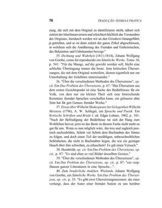 76 TRADUÇÃO. TEORIA E PRATICA
zung, die sich mit dem Original zu identifizieren strebt, nâhert sich
zuletzt der Interlinearversion und erleichtert hõchlich das Verstandnis
des Originais, hierdurch werden wir an den Giindtext hinangeführt,
ja getrieben, und so ist denn zuletzt der ganze Zirkel abgeschlossen,
in welchem sich die Annãherung des Fremden und Einheimischen,
des Bekannten und Unbekannten bewegt."
35. Dichtung und Wahrheit (1811-1814), Johann Wolfgang
von Goethe, como foi reproduzido em Sãmtliche Werke, Tomo 10,
p. 541: "Für die Mange, auf die gewirkt werden soll, bleibt eine
schlichte Übertragung immer die beste. Jene kritischen Überset-
zungen, die mit dem Original wetteifem, dienen eigentlich nur zur
Unterhaltung der Gelehrten untereinander."
36. "Über die verschiedenen Methoden des Übersetzens", op.
cit. Em Das Problem des Übersetzens, p. 67: "Das Übersetzen aus
dem ersten Gesichtspunkt ist eine Sache des Bedürfnisses für ein
Volk, von dem nur ein kleiner Theil sich eine hinreichende
Kenntniss fremder Sprachen verschaffen kann, ein grõsserer aber
Sinn hat für gen Genuss fremder Werke."
37. Etwas über Wilhelm Shakespeare bei Gelegenheit Wilhelm
Meistens (1796), A. W. Schlegel, em Sprache und Poetik. Em
Kritische Schriften und Briefe I, ed. Edgar Lohner, 1962, p. 101:
"Nach der Befriedigung der Bedürfnisse tut sich der Hang zum
Wohlleben hervor; jetzt ist das Beste in diesem Fache nicht mehr zu
gut für uns. Wenn es nun mõglich wáre, ihn treu und zugleich poe-
tisch nachzubilden, Schritt vor Schritt dem Buchstaben des Sinnes
zu folgen, und doch einen Teil der unzâhligen, unbesschreiblichen
Schõnheiten, die nicht in Buchstaben liegen, die wie ein geistiger
Hauch über ihm schweben, zu erhaschern! Es gilt einen Versuch."
38. Humboldt, op. cit. Em Das Problem des Übersetzens, op.
cit., p. 87: "Es sind eben so viel Bilder desselben Geistes."
39. "Über die verschiedenen Methoden des Übersetzens", op.
cit. Em Das Problem des Übersetzens, op. cit., p. 87: "ein verp-
flanzen ganzer Litteraturen in eine Sprache...".
40. Zum bruderliche Andeken Wielands, Johann Wolfgang
von Goethe, em Sãmtliche Werke. Em Das Problem des Überset-
zens, op. cit., p. 35: "Es gibt zwei Ubersetzungmaximen: die einer
verlangt, dass der Autor einer fremder Nation zu uns herüber
 