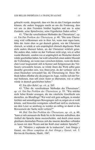 LES BELLES INFIDÈLES E A TRADIÇÃO ALEMÃ 11
gebracht werde, dergestalt, dass wir ihn ais den Unsrigen ansehen
kõnnen; die andere hingegen macht an uns die Forderung, dass
wir uns zu dem Fremdem hinüber begeben und uns in seine
Zustánde, seine Sprachweise, seine Eigenheiten finden sollen."
41. "Über die verschiedenen Methoden des Übersetzens", op.
cit. Em Das Problem des Übersetzens, p. 48: "Die erste Überse-
zung wird vollkommen sein in ihrer Art, wenn man sagen kann,
hãtte der Autor eben so gut deutsch gelernt, wie der Ubersetzer
rõmisch, so würde er sein ursprünglich rõmisch abgefasstes Werk
nicht anders übersezt haben, ais der Ubersetzer wirklich getan.
Die andere aber, indem sie den Verfasser nicht zeigt, wie er selbst
wurde übersetzt, sondem wie er ursprünglich ais Deutscher deutsch
würde geschrieben haben, hat wohl schwerlich einen andern Masstab
der Vollendung, ais wenn man versichern kõnnte, wenn die deuts-
chen Leser insgesammt sich in Kenner und Zeitgenossen des Ver-
fassers verwandeln liessen, so würde ihnen das Werk selbst ganz
dasselbe geworden sein, was ihnen jetzt, da der verfasser sich in
einen Deutschen verwandelt hat, die Übersetzung ist. Diese Me-
thode haben offenbar alie die jenigen im Auge, welche sich der For-
mei bedienen, man soll einen Autor so übersetzen, wie er selbst
würde in deutsch geschrieben haben."
42. Em After Babel, op. cit., p. 265.
43. "Über die verschiedenen Methoden des Übersetzens",
op. cit. Em Das Problem des Übersetzens, p. 55: "Wie mõchte
nicht lieber Kinder erzeugen, die das váterliche Geschlecht rein
darstellen, ais Blendlinge? Wer wird sich gern auflegen, in minder
leichten und anmuthigenen Bewegungen sich zu zeigen ais er wohl
kõnnte, und bisweilen wenigstens schroff und steif zu erscheinen,
um dem Leser so anstõssig zu werden ais nõthig ist damit er das
Bewusstsein der Sache nicht verliere?"
44. Ibid. Em Das Problem des Übersetzens, op. cit., p. 60:
"kann er sich anmassen die Rede bis in ihr innerstes aufzulõsen, den
Antheil der Sprache daran auszuscheiden, und durch einen neuen
gleichsam chemischen Prozess sich das innerste derselben verbinden
zu lassen mit dem Wesen und der Kraft einer anderen Sprache?".
45. "Mistério y esplendor de Ia traducción", José Ortega y
Gasset, em Obras completas de José Ortega y Gasset, vol. 5.
Revista de Occidente, Madri, 1947.
 