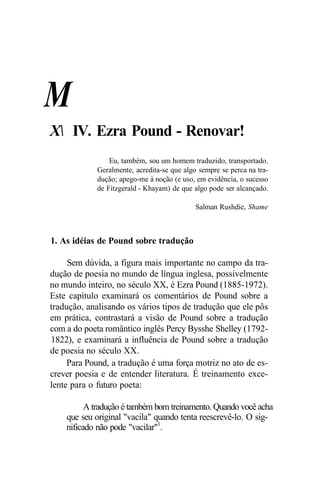 M
X IV. Ezra Pound - Renovar!
Eu, também, sou um homem traduzido, transportado.
Geralmente, acredita-se que algo sempre se perca na tra-
dução; apego-me à noção (e uso, em evidência, o sucesso
de Fitzgerald - Khayam) de que algo pode ser alcançado.
Salman Rushdie, Shame
1. As idéias de Pound sobre tradução
Sem dúvida, a figura mais importante no campo da tra-
dução de poesia no mundo de língua inglesa, possivelmente
no mundo inteiro, no século XX, é Ezra Pound (1885-1972).
Este capítulo examinará os comentários de Pound sobre a
tradução, analisando os vários tipos de tradução que ele pôs
em prática, contrastará a visão de Pound sobre a tradução
com a do poeta romântico inglês Percy Bysshe Shelley (1792-
1822), e examinará a influência de Pound sobre a tradução
de poesia no século XX.
Para Pound, a tradução é uma força motriz no ato de es-
crever poesia e de entender literatura. É treinamento exce-
lente para o futuro poeta:
A tradução é também bom treinamento. Quando você acha
que seu original "vacila" quando tenta reescrevê-lo. O sig-
nificado não pode "vacilar"1
.
 
