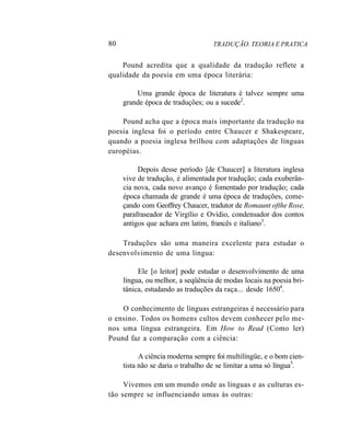80 TRADUÇÃO. TEORIA E PRATICA
Pound acredita que a qualidade da tradução reflete a
qualidade da poesia em uma época literária:
Uma grande época de literatura é talvez sempre uma
grande época de traduções; ou a sucede2
.
Pound acha que a época mais importante da tradução na
poesia inglesa foi o período entre Chaucer e Shakespeare,
quando a poesia inglesa brilhou com adaptações de línguas
européias.
Depois desse período [de Chaucer] a literatura inglesa
vive de tradução, é alimentada por tradução; cada exuberân-
cia nova, cada novo avanço é fomentado por tradução; cada
época chamada de grande é uma época de traduções, come-
çando com Geoffrey Chaucer, tradutor de Romaunt ofthe Rose,
parafraseador de Virgílio e Ovídio, condensador dos contos
antigos que achara em latim, francês e italiano3
.
Traduções são uma maneira excelente para estudar o
desenvolvimento de uma língua:
Ele [o leitor] pode estudar o desenvolvimento de uma
língua, ou melhor, a seqüência de modas locais na poesia bri-
tânica, estudando as traduções da raça... desde 16504
.
O conhecimento de línguas estrangeiras é necessário para
o ensino. Todos os homens cultos devem conhecer pelo me-
nos uma língua estrangeira. Em How to Read (Como ler)
Pound faz a comparação com a ciência:
A ciência moderna sempre foi multilíngüe, e o bom cien-
tista não se daria o trabalho de se limitar a uma só língua5
.
Vivemos em um mundo onde as línguas e as culturas es-
tão sempre se influenciando umas às outras:
 