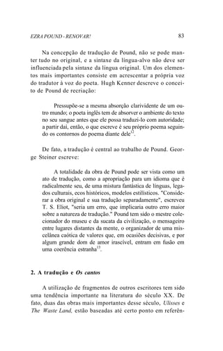 EZRA POUND - RENOVAR! 83
Na concepção de tradução de Pound, não se pode man-
ter tudo no original, e a sintaxe da língua-alvo não deve ser
influenciada pela sintaxe da língua original. Um dos elemen-
tos mais importantes consiste em acrescentar a própria voz
do tradutor à voz do poeta. Hugh Kenner descreve o concei-
to de Pound de recriação:
Pressupõe-se a mesma absorção clarividente de um ou-
tro mundo; o poeta inglês tem de absorver o ambiente do texto
no seu sangue antes que ele possa traduzi-lo com autoridade;
a partir daí, então, o que escreve é seu próprio poema seguin-
do os contornos do poema diante dele12
.
De fato, a tradução é central ao trabalho de Pound. Geor-
ge Steiner escreve:
A totalidade da obra de Pound pode ser vista como um
ato de tradução, como a apropriação para um idioma que é
radicalmente seu, de uma mistura fantástica de línguas, lega-
dos culturais, ecos históricos, modelos estilísticos. "Conside-
rar a obra original e sua tradução separadamente", escreveu
T. S. Eliot, "seria um erro, que implicaria outro erro maior
sobre a natureza de tradução." Pound tem sido o mestre cole-
cionador do museu e da sucata da civilização, o mensageiro
entre lugares distantes da mente, o organizador de uma mis-
celânea caótica de valores que, em ocasiões decisivas, e por
algum grande dom de amor irascível, entram em fusão em
uma coerência estranha13
.
2. A tradução e Os cantos
A utilização de fragmentos de outros escritores tem sido
uma tendência importante na literatura do século XX. De
fato, duas das obras mais importantes desse século, Ulisses e
The Waste Land, estão baseadas até certo ponto em referên-
 