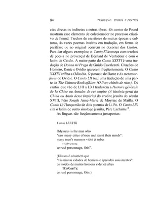 84 TRADUÇÃO. TEORIA E PRATICA
cias diretas ou indiretas a outras obras. Os cantos de Pound
mostram esse elemento de colecionador no processo criati-
vo de Pound. Trechos de escritores de muitas épocas e cul-
turas, às vezes poemas inteiros em tradução, em forma de
paráfrase ou no original ocorrem no decorrer dos Cantos.
Para dar alguns exemplos: o Canto XXcomeça com trechos
de poesia no provençal de Bernard de Ventadour e com o
latim de Catulo. A maior parte do Canto XXXVI é uma tra-
dução de Donna mi Prega de Guido Cavalcanti. Citações de
Homero, Dante e Ovídio aparecem freqüentemente. O Canto
XXXIX utiliza a Odisséia, O paraíso de Dante e As metamor-
foses de Ovídio. O Canto LII traz uma tradução de uma par-
te de The Chinese Book ofRites {O livro chinês de ritos). Os
cantos que vão de LIII a LXI traduzem a Histoire générale
de Ia Chine ou Annales de cet empire (A história geral da
China ou Anais desse Império) do erudito jesuíta do século
XVIII, Père Joseph Anne-Marie de Moyriac de Mailla. O
Canto LVI lança mão de dois poemas de Li Po. O Canto LIX
cita o latim de outro sinólogo jesuíta, Père Lacharne14
.
As línguas são freqüentemente justapostas:
Canto LXXVIII
Odysseus is the man who
"saw many cities of men and learnt their minds":
many men's manners videt et urbes
7TOÀVUT|T1Ç
ce rusé personnage, Otis'5
.
(Ulisses é o homem que
"viu muitas cidades de homens e aprendeu suas mentes":
os modos de muitos homens videt et urbes
TCoXvunTiç
ce rusé personnage, Otis.)
 