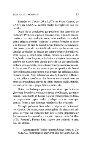 EZRA POUND - RENOVAR! 85
Também os Cantos LII a LXXI e os Pisan Cantos, de
LXXIV até LXXXIV, contêm muitos hieroglíficos não tra-
duzidos.
Quais são as conclusões que podemos tirar desse tipo de
tradução? Primeiro, é pouco convencional. Estamos acostu-
mados a ver uma tradução como uma unidade individual,
com a etiqueta de uma "tradução" e com referências ao autor
e ao tradutor. O fato de Pound incluir traduções sem referên-
cias como parte de uma totalidade maior quebra essas con-
venções que isolam as línguas em compartimentos herméticos.
Uma língua, e, assim, uma cultura, mescla-se a outra. A uti-
lização de tantas línguas, referências e citações desse modo
confere aos Cantos uma grande parte de sua universalidade,
embora, ironicamente, eles se tornem menos compreensíveis.
A forma dos Cantos nos mostra que as opmiões de Pound
não se limitam a uma cultura, mas podem ser aplicadas à raça
humana inteira. Suas referências vão de Confúcio a Home-
ro; da política econômica dos bancos norte-americanos ao
amor dos trovadores; através de várias línguas: inglês, francês,
italiano, provençal, grego, latim, chinês, etc.
Outra conclusão que podemos tirar desse tipo de tradu-
ção é que Pound está voltando à época de Chaucer, que tanto
admira. Semelhante a Chaucer e a seus contemporâneos, toma
de empréstimo, copia, traduz e adapta sem se preocupar
com as fontes e sem fornecer referências dos originais.
Mas qúe podemos dizer sobre o próprio ato de traduzir
nos Cantos? Às vezes, obras estrangeiras são citadas no ori-
ginal, às vezes na tradução; tem isso alguma importância?
Encontramos duas opiniões a respeito. No seu ensaio "A Man
of No Fortune", Forrest Read sugere que tradução é uma
luz, um clarear.
A mensagem de Tirésias vem para Ulisses-Pound no Can-
to XLVII. Já percebemos que Circe falou no Canto XXXIX,
 