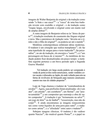 4 TRADUÇÃO. TEORIA E PRATICA
imagens de Walter Benjamin do original e da tradução como
sendo "a fruta e sua casca"20
- a "casca" de uma boa tradu-
ção reveste com exatidão o original - e da tradução como
"roupas largas, envolvendo o original como um manto real
de amplas dobras"21
.
A outra imagem de Benjamin refere-se às "dores do par-
to"22
, à tradução resultante do casamento das línguas original
e nova. Mas o parentesco de tradução varia: "deveria ser o ir-
mão e não o filho do original"23
, ou poderia ser até o marido24
.
Metáforas contemporâneas enfatizam idéias modernas.
O tradutor é um cirurgião que realiza transplantes25
; ele faz
uma transfusão de sangue para o texto traduzido26
; faz psica-
nálise27
; no ato de tradução, ele encontra o "outro"28
; e é "um
personagem em busca de si mesmo"29
. As metáforas de tra-
dução podem ficar desatualizadas em pouco tempo: a metá-
fora seguinte pertence a um breve período após a Segunda
Guerra Mundial:
Tal tradução em larga escala poderia ser comparada à
venda de porta-aviões norte-americanos, sendo vendidos co-
mo sucata e rebocados ao Japão, de onde voltarão para nós na
forma de revólveres de brinquedo para menores americanos
usarem nas ruas de cidades pequenas30
.
Lope de Vega chamou o tradutor de "contrabandista de
cavalos"31
. Agora, suas profissões foram atualizadas: ele é um
ator32
, um artesão33
, um cozinheiro34
, um florista35
, um "poe-
ta-camaleão"36
e um compositor que rearranja a obra de ou-
tro compositor37
. A tradução é um "treinamento na selva"38
,
um jogo de tênis39
ou de futebol40
, "ressurreição, mas não do
corpo"41
. E ainda encontramos as imagens renascentistas
tais como verter líquidos de uma jarra para outra42
, o tradu-
tor como artista43
, e a "afinidade" entre autor e tradutor44
.
Sobejam imagens clássicas. O tradutor é tão vaidoso
quanto Narciso45
, tão mutável quanto Proteu46
, e o papel no
 