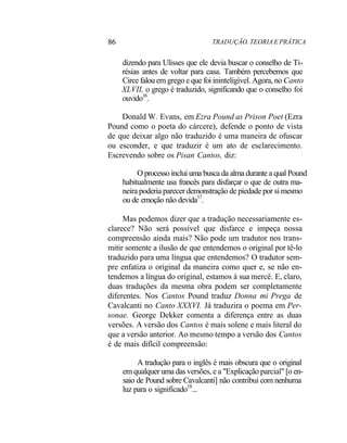 86 TRADUÇÃO. TEORIA E PRÁTICA
dizendo para Ulisses que ele devia buscar o conselho de Ti-
résias antes de voltar para casa. Também percebemos que
Circe falou em grego e que foi ininteligível. Agora, no Canto
XLVII, o grego é traduzido, significando que o conselho foi
ouvido16
.
Donald W. Evans, em Ezra Pound as Prison Poet (Ezra
Pound como o poeta do cárcere), defende o ponto de vista
de que deixar algo não traduzido é uma maneira de ofuscar
ou esconder, e que traduzir é um ato de esclarecimento.
Escrevendo sobre os Pisan Cantos, diz:
O processo inclui uma busca da alma durante a qual Pound
habitualmente usa francês para disfarçar o que de outra ma-
neira poderia parecer demonstração de piedade por si mesmo
ou de emoção não devida17
.
Mas podemos dizer que a tradução necessariamente es-
clarece? Não será possível que disfarce e impeça nossa
compreensão ainda mais? Não pode um tradutor nos trans-
mitir somente a ilusão de que entendemos o original por tê-lo
traduzido para uma língua que entendemos? O tradutor sem-
pre enfatiza o original da maneira como quer e, se não en-
tendemos a língua do original, estamos à sua mercê. E, claro,
duas traduções da mesma obra podem ser completamente
diferentes. Nos Cantos Pound traduz Donna mi Prega de
Cavalcanti no Canto XXXVI. Já traduzira o poema em Per-
sonae. George Dekker comenta a diferença entre as duas
versões. A versão dos Cantos é mais solene e mais literal do
que a versão anterior. Ao mesmo tempo a versão dos Cantos
é de mais difícil compreensão:
A tradução para o inglês é mais obscura que o original
em qualquer uma das versões, e a "Explicação parcial" [o en-
saio de Pound sobre Cavalcanti] não contribui com nenhuma
luz para o significado18
...
 