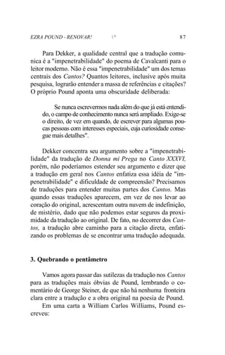 EZRA POUND - RENOVAR! ^ 87
Para Dekker, a qualidade central que a tradução comu-
nica é a "impenetrabilidade" do poema de Cavalcanti para o
leitor moderno. Não é essa "impenetrabilidade" um dos temas
centrais dos Cantos? Quantos leitores, inclusive após muita
pesquisa, lograrão entender a massa de referências e citações?
O próprio Pound aponta uma obscuridade deliberada:
Se nunca escrevermos nada além do que já está entendi-
do, o campo de conhecimento nunca será ampliado. Exige-se
o direito, de vez em quando, de escrever para algumas pou-
cas pessoas com interesses especiais, cuja curiosidade conse-
gue mais detalhes".
Dekker concentra seu argumento sobre a "impenetrabi-
lidade" da tradução de Donna mi Prega no Canto XXXVI,
porém, não poderíamos estender seu argumento e dizer que
a tradução em geral nos Cantos enfatiza essa idéia de "im-
penetrabilidade" e dificuldade de compreensão? Precisamos
de traduções para entender muitas partes dos Cantos. Mas
quando essas traduções aparecem, em vez de nos levar ao
coração do original, acrescentam outra nuvem de indefinição,
de mistério, dado que não podemos estar seguros da proxi-
midade da tradução ao original. De fato, no decorrer dos Can-
tos, a tradução abre caminho para a citação direta, enfati-
zando os problemas de se encontrar uma tradução adequada.
3. Quebrando o pentâmetro
Vamos agora passar das sutilezas da tradução nos Cantos
para as traduções mais óbvias de Pound, lembrando o co-
mentário de George Steiner, de que não há nenhuma fronteira
clara entre a tradução e a obra original na poesia de Pound.
Em uma carta a William Carlos Williams, Pound es-
creveu:
 