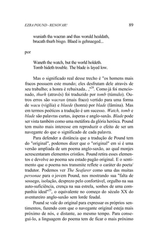 EZRA POUND - RENOVAR! 89
wuniath tha wacran and thas woruld healdath,
brucath thurh bisgo. Blaed is gehnaeged...
por
Waneth the watch, but the world holdeth.
Tomb hideth trouble. The blade is layed low.
Mas o significado real desse trecho é "os homens mais
fracos possuem este mundo; eles desfrutam dele através de
seu trabalho; a honra é rebaixada.. ,"24
. Como já foi mencio-
nado, thurh (através) foi traduzido por tomb (túmulo). Ou-
tros erros são wacran (mais fraco) vertido para uma forma
de wacu (vigília) e blaede (honra) por blade (lâmina). Mas
em termos poéticos a tradução é um sucesso. Watch, tomb e
blade são palavras curtas, ásperas e anglo-saxãs. Blade pode
ser vista também como uma metáfora da glória heróica. Pound
tem muito mais interesse em reproduzir o efeito de ser um
navegante do que o significado de cada palavra.
Para defender a distância que a tradução de Pound tem
do "original", podemos dizer que o "original" em si é uma
versão ampliada de um poema anglo-saxão, ao qual monjes
acrescentaram elementos cristãos. Pound retira esses elemen-
tos e devolve ao poema seu estado pagão original. E o senti-
mento que o poema nos transmite reflete o caráter do poeta/
tradutor. Podemos ver The Seafarer como uma das muitas
personae para o jovem Pound, nos mostrando sua "falta de
sossego, isolação, desprezo pelo confortável, orgulho na sua
auto-suficiência, crença na sua estrela, sonhos de uma com-
panhia ideal"25
, o equivalente no começo do século XX do
aventureiro anglo-saxão sem lorde feudal.
Pound se vale do original para expressar os próprios sen-
timentos, fazendo com que o navegante original esteja mais
próximo de nós, e distante, ao mesmo tempo. Para conse-
gui-lo, a linguagem do poema tem de ficar o mais próximo
 