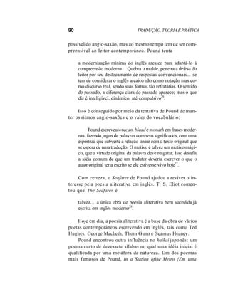 90 TRADUÇÃO. TEORIA E PRÁTICA
possível do anglo-saxão, mas ao mesmo tempo tem de ser com-
preensível ao leitor contemporâneo. Pound tenta
a modernização mínima do inglês arcaico para adaptá-lo à
compreensão moderna... Quebra o molde, penetra a defesa do
leitor por seu deslocamento de respostas convencionais... se
tem de considerar o inglês arcaico não como notação mas co-
mo discurso real, sendo suas formas tão refratárias. O sentido
do passado, a diferença clara do passado aparece; mas o que
diz é inteligível, dinâmico, até compulsivo26
.
Isso é conseguido por meio da tentativa de Pound de man-
ter os ritmos anglo-saxões e o valor do vocabulário:
Pound escreveu wrecan, blead e monath em frases moder-
nas, fazendo jogos de palavras com seus significados, com uma
esperteza que subverte a relação linear com o texto original que
se espera de uma tradução. O motivo é talvez um motivo mági-
co, que a virtude original da palavra deve resgatar. Isso desafia
a idéia comum de que um tradutor deveria escrever o que o
autor original teria escrito se ele estivesse vivo hoje27
.
Com certeza, o Seafarer de Pound ajudou a reviver o in-
teresse pela poesia aliterativa em inglês. T. S. Eliot comen-
tou que The Seafarer é
talvez... a única obra de poesia aliterativa bem sucedida já
escrita em inglês moderno28
.
Hoje em dia, a poesia aliterativa é a base da obra de vários
poetas contemporâneos escrevendo em inglês, tais como Ted
Hughes, George Macbeth, Thom Gunn e Seamus Heaney.
Pound encontrou outra influência no haikai japonês: um
poema curto de dezessete sílabas no qual uma idéia inicial é
qualificada por uma metáfora da natureza. Um dos poemas
mais famosos de Pound, In a Station ofthe Metro {Em uma
 