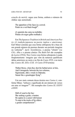 EZRA POUND - RENOVAR! 91
estação do metrô), segue essa forma, embora o número de
sílabas seja aumentado.
The apparition of the faces in a crowd;
Petals on a wet black bough29
.
(A aparição das caras na multidão;
Pétalas em negro galho molhado.)
Em TheJapanese Tradition in British and American Poe-
try (A tradição japonesa na poesia inglesa e americana),
Earl Miner constata que essa forma sobreposta foi a base de
um grande número de poemas durante seu período imagista
ou vorticista30
. April, Gentildonna, o poema "chinês" Liu
Ch'e, Alba e o poema cômico The Bath-Tub são exemplos
de Lustra (1916). Nos Cantos essa forma sobreposta é usada
freqüentemente: imagens que vêm da natureza qualificam
idéias anteriores no meio e no fim do Canto XVII, e no meio
dos Cantos III, XXI e CXX. O Canto XVII termina:
Thither Borso, when they shot the barbed arrow at him,
And Carmagnola, between the two columns,
Sigismundo, after a wreck in Dalmatia.
Sunset like a grasshopper flying31
.
Um uso mais comum dessa técnica nos Cantos é, con-
forme Miner, "enfocar o significado de um número de versos
em uma só imagem"32
. Dá exemplos dos Cantos XI, XXXVI
eXXIX:
Drift of weed in the bay:
She seeking a guide, a mentor,
He aspires to a career with honour
To step in the tracks of his elders;
a greater comprehension33
.
 