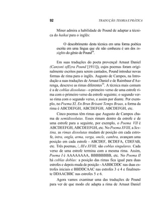 92 TRADUÇÃO. TEORIA E PRÁTICA
Miner admira a habilidade de Pound de adaptar a técni-
ca do haikai para o inglês:
O descobrimento desta técnica em uma forma poética
escrita em uma língua que ele não conheceu é um dos in-
sights do gênio de Pound34
.
Em suas traduções do poeta provençal Arnaut Daniel
(Canzoni ofEzra Pound [1911]), cujos poemas foram origi-
nalmente escritos para serem cantados, Pound introduz novas
formas de rima para o inglês. Augusto de Campos, na Intro-
dução a suas traduções de Arnaut Daniel e de Raimbaur d'Au-
renga, descreve as rimas diferentes35
. A técnica mais comum
é a de coblas dissolutas - o primeiro verso de uma estrofe ri-
ma com o primeiro verso da estrofe seguinte; o segundo ver-
so rima com o segundo verso, e assim por diante. Por exem-
plo, no Poema XI, En Brun Brisant Temps Braas, a forma da
rima é ABCDEFGH, ABCDEFGH, ABCDEFGH, etc.
Cinco poemas têm rimas que Augusto de Campos cha-
ma de semidissolutas. Esses rimam dentro da estrofe e de
uma estrofe para a seguinte, por exemplo, o Poema VII é
ABCDEEFGH, ABCDEEFGH, etc. No Poema XVIII, a Sex-
tina, as rimas dissolutas mudam de posição em cada estro-
fe, intra, ongla, arma, verga, oncle, cambra, avançam uma
posição em cada estrofe - ABCDEF, BCDEFA, CDEFAB,
etc. Três poemas, /, III e XVIII, são coblas singulares. Cada
verso de uma estrofe termina com a mesma rima. Assim,
Poema I é AAAAAAAA, BBBBBBBB, etc. No Poema II
há coblas doblas: a posição das rimas fica igual para duas
estrofes e depois muda de posição - AABBCDDC nas duas es-
trofes iniciais e BBDDCAAC nas estrofes 3 e 4 e finalmen-
te DDAACBBC nas estrofes 5 e 6.
Agora vamos examinar uma das traduções de Pound
para ver de que modo ele adapta a rima de Arnaut Daniel
 