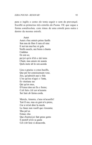 EZRA POUND - RENOVAR! 93
para o inglês e como ele tenta seguir o som do provençal.
Escolhi as primeiras três estrofes do Poema VII, que segue a
forma semidissoluta, com rimas de uma estrofe para outra e
dentro da mesma estrofe.
Autet
Autet e bas entreis prims fuoills
Son nou de flors li ram eil renc
E noi ten mut bec ni gola
Nuills auzels, anz braia e chanta
Cadahus
En son us;
per joi qu'ai d'els e dei tems
Chant, mas amors mi asauta
Quils motz ab Io son acorda
Lieu o grazisc e a mos huoills,
Que per lor conoissensam venc.
Jois, qu'adreich auci e fola
L'ira qu'ieu n'agui e 1'anta,
Er vitoriana sus
Qui qu'en mus,
D'Amor don sui fís e frems;
Cab lieis c'al cor m'azauta
Sui liatz ab ferma corda.
Mercês, Amores, c'aras m'acuoills!
Tart fí mo, mas en grat m'o prenc,
Car si m'art dinz Ia meola
Lo fuocs non vuoill que s'escanta;
Mas pel us
Estauc clus
Que d'autrui joi fant greus gems
E pustell ai'en sa gauta
Cel c'ab lieie si desacorda.
 