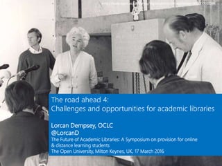 http://www.open.ac.uk/library/digital-archive/image/image:000000000094
The road ahead 4:
Challenges and opportunities for academic libraries
Lorcan Dempsey, OCLC
@LorcanD
The Future of Academic Libraries: A Symposium on provision for online
& distance learning students
The Open University, Milton Keynes, UK, 17 March 2016
 