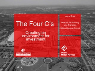 Anna Rose
Director for Planning
and Transport
Milton Keynes Council
The Four C’s
Creating an
environment for
investment
 