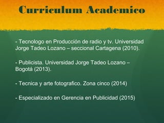 Curriculum Academico
- Tecnologo en Producción de radio y tv. Universidad
Jorge Tadeo Lozano – seccional Cartagena (2010).
- Publicista. Universidad Jorge Tadeo Lozano –
Bogotá (2013).
- Tecnica y arte fotografico. Zona cinco (2014)
- Especializado en Gerencia en Publicidad (2015)
 