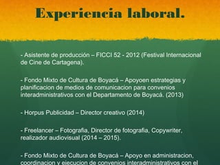 Experiencia laboral.
- Asistente de producción – FICCI 52 - 2012 (Festival Internacional
de Cine de Cartagena).
- Fondo Mixto de Cultura de Boyacá – Apoyoen estrategias y
planificacion de medios de comunicacion para convenios
interadministrativos con el Departamento de Boyacá. (2013)
- Horpus Publicidad – Director creativo (2014)
- Freelancer – Fotografia, Director de fotografia, Copywriter,
realizador audiovisual (2014 – 2015).
- Fondo Mixto de Cultura de Boyacá – Apoyo en administracion,
coordinacion y ejecucion de convenios interadministrativos con el
 