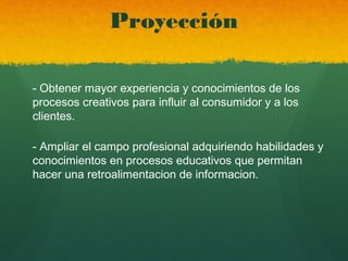 Proyección
- Obtener mayor experiencia y conocimientos de los
procesos creativos para influir al consumidor y a los
clientes.
- Ampliar el campo profesional adquiriendo habilidades y
conocimientos en procesos educativos que permitan
hacer una retroalimentacion de informacion.
 