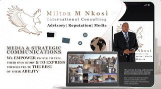 WE EMPOWER PEOPLE TO TELL
THEIR OWN STORY & TO EXPRESS
THEMSELVES TO THE BEST
OF THEIR ABILITY
We consult, develop and maintain
media communication strategy
beyond traditional boundaries.
Our expertise include specialities
such as social-media advisory,
public speaking & communication
crisis management.
M i l t o n M N k o s i
I n t e r n a t i o n a l C o n s u l t i n g
Advisory| Reputation| Media
MEDIA & STRATEGIC
COMMUNICATIONS
 