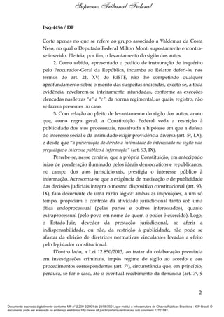 INQ 4456 / DF
Corte apenas no que se refere ao grupo associado a Valdemar da Costa
Neto, no qual o Deputado Federal Milton Monti supostamente encontra-
se inserido. Pleiteia, por fim, o levantamento do sigilo dos autos.
2. Como sabido, apresentado o pedido de instauração de inquérito
pelo Procurador-Geral da República, incumbe ao Relator deferi-lo, nos
termos do art. 21, XV, do RISTF, não lhe competindo qualquer
aprofundamento sobre o mérito das suspeitas indicadas, exceto se, a toda
evidência, revelarem-se inteiramente infundadas, conforme as exceções
elencadas nas letras “a” a “e”, da norma regimental, as quais, registro, não
se fazem presentes no caso.
3. Com relação ao pleito de levantamento do sigilo dos autos, anoto
que, como regra geral, a Constituição Federal veda a restrição à
publicidade dos atos processuais, ressalvada a hipótese em que a defesa
do interesse social e da intimidade exigir providência diversa (art. 5º, LX),
e desde que “a preservação do direito à intimidade do interessado no sigilo não
prejudique o interesse público à informação” (art. 93, IX).
Percebe-se, nesse cenário, que a própria Constituição, em antecipado
juízo de ponderação iluminado pelos ideais democráticos e republicanos,
no campo dos atos jurisdicionais, prestigia o interesse público à
informação. Acrescenta-se que a exigência de motivação e de publicidade
das decisões judiciais integra o mesmo dispositivo constitucional (art. 93,
IX), fato decorrente de uma razão lógica: ambas as imposições, a um só
tempo, propiciam o controle da atividade jurisdicional tanto sob uma
ótica endoprocessual (pelas partes e outros interessados), quanto
extraprocessual (pelo povo em nome de quem o poder é exercido). Logo,
o Estado-Juiz, devedor da prestação jurisdicional, ao aferir a
indispensabilidade, ou não, da restrição à publicidade, não pode se
afastar da eleição de diretrizes normativas vinculantes levadas a efeito
pelo legislador constitucional.
D’outro lado, a Lei 12.850/2013, ao tratar da colaboração premiada
em investigações criminais, impôs regime de sigilo ao acordo e aos
procedimentos correspondentes (art. 7º), circunstância que, em princípio,
perdura, se for o caso, até o eventual recebimento da denúncia (art. 7º, §
2
Supremo Tribunal Federal
Documento assinado digitalmente conforme MP n° 2.200-2/2001 de 24/08/2001, que institui a Infraestrutura de Chaves Públicas Brasileira - ICP-Brasil. O
documento pode ser acessado no endereço eletrônico http://www.stf.jus.br/portal/autenticacao/ sob o número 12701581.
 