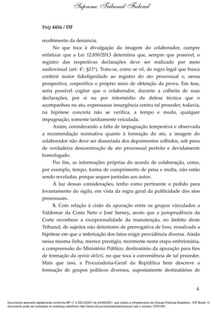 INQ 4456 / DF
recebimento da denúncia.
No que toca à divulgação da imagem do colaborador, cumpre
enfatizar que a Lei 12.850/2013 determina que, sempre que possível, o
registro das respectivas declarações deve ser realizado por meio
audiovisual (art. 4°, §13°). Trata-se, como se vê, de regra legal que busca
conferir maior fidedignidade ao registro do ato processual e, nessa
perspectiva, corporifica o próprio meio de obtenção da prova. Em tese,
seria possível cogitar que o colaborador, durante a colheita de suas
declarações, por si ou por intermédio da defesa técnica que o
acompanhou no ato, expressasse insurgência contra tal proceder, todavia,
na hipótese concreta não se verifica, a tempo e modo, qualquer
impugnação, somente tardiamente veiculada.
Assim, considerando a falta de impugnação tempestiva e observada
a recomendação normativa quanto à formação do ato, a imagem do
colaborador não deve ser dissociada dos depoimentos colhidos, sob pena
de verdadeira desconstrução de ato processual perfeito e devidamente
homologado.
Por fim, as informações próprias do acordo de colaboração, como,
por exemplo, tempo, forma de cumprimento de pena e multa, não estão
sendo reveladas, porque sequer juntadas aos autos.
À luz dessas considerações, tenho como pertinente o pedido para
levantamento do sigilo, em vista da regra geral da publicidade dos atos
processuais.
5. Com relação à cisão da apuração entre os grupos vinculados a
Valdemar da Costa Neto e José Sarney, anoto que a jurisprudência da
Corte reconhece a excepcionalidade da manutenção, no âmbito deste
Tribunal, de sujeitos não detentores de prerrogativa de foro, ressalvada a
hipótese em que a imbricação dos fatos exigir providência diversa. Ainda
nessa mesma linha, merece prestígio, mormente nesta etapa embrionária,
a compreensão do Ministério Público, destinatário da apuração para fins
de formação da opinio delicti, no que toca à conveniência de tal proceder.
Mais que isso, a Procuradoria-Geral da República bem descreve a
formação de grupos políticos diversos, supostamente destinatários de
4
Supremo Tribunal Federal
Documento assinado digitalmente conforme MP n° 2.200-2/2001 de 24/08/2001, que institui a Infraestrutura de Chaves Públicas Brasileira - ICP-Brasil. O
documento pode ser acessado no endereço eletrônico http://www.stf.jus.br/portal/autenticacao/ sob o número 12701581.
 