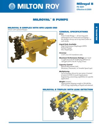 MilRoyalB
1
Milroyal B
PD 3641
Effective 6/2009
MilRoyalB
1
Milroyal B
PD 3641
Effective
Milroyal
B Pumps
GENERAL SPECIFICATIONS
Drive
	Polar Crank Design — all moving parts
sub­merged in oil. Front end scavenging—
the plunger always set to top dead center on
each stroke.
Liquid Ends Available
	 High Performance Diaphragm (HPD)
	 Packed Plunger
	 Disc Diaphragm
Accuracy
	 ±1.0% over 10:1 turndown ratio
Maximum Performance Ratings (per head)
	1.1 gph (4.2 l/hr) @ 10,000 psig (689 bar) to
626 gph (2370 l/hr) @ 75 psig (5 bar)
Capacity Control
	 Manual Micrometer (std)
	 Electronic, Pneumatic, or Variable Speed (opt)
Multiplexing
	Up to 8 pumps driven by one motor. (Limited
to total of 10 HP.) Consult Applications
Engineering concerning capabilities for specific
application.
Weight (simplex)
	Approximate shipping weight is 250–600 lbs.
(113–272 kg), depending on liquid end selected.
Milroyal B Simplex with HPD Liquid End
(shown with optional flanges)
Milroyal B Triplex with leak detection
 
