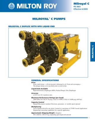 MilRoyalC
1
Milroyal C
PD 3661
Effective 6/2009
1
Milroyal C
PD 3661
Effective
Milroyal
C Pumps
GENERAL SPECIFICATIONS
Drive
	Polar crank design — all moving parts sub­merged in oil. Front end scavenging—
The plunger always set to top dead center on each stroke.
Liquid Ends Available
	 High Performance Diaphragm (HPD); Packed Plunger; Disc Diaphragm
Accuracy
	 ±1.0% over 10:1 turndown ratio
Maximum Performance Ratings (per head)
	2080 gph (7873 l/h) @ 50 psig (3 bar) to 4 Gph (15 l/h) @ 10,000 psig (689 bar)
Capacity Control
	 Manual Micrometer standard; Electronic, pneumatic, or variable speed optional
Multiplexing
	Up to 6 pumps driven by one motor. Limited to a maximum of 25 HP. Consult Applications
Engineering concerning capabilities for a specific application.
Approximate Shipping Weight. (Simplex)
	850–1400 lbs. (386-635 kg), depending upon liquid end selected
Milroyal C DUPLEX with HPD Liquid End
 
