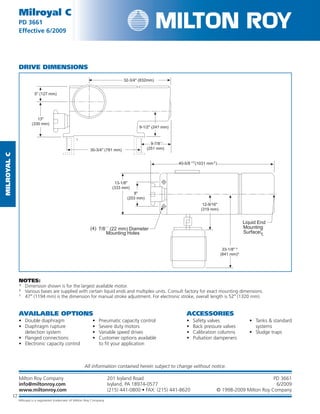 MilRoyalC
12
Milroyal C
PD 3661
Effective 6/2009
Milroyal C
PD 3661
Effective
Milton Roy Company	 201 Ivyland Road	 PD 3661
info@miltonroy.com	 Ivyland, PA 18974-0577	 6/2009
www.miltonroy.com	 (215) 441-0800 • FAX: (215) 441-8620	 © 1998-2009 Milton Roy Company
12
All information contained herein subject to change without notice.
DRIVE DIMENSIONS
NOTES:
*	Dimension shown is for the largest available motor.
‡	Various bases are supplied with certain liquid ends and multiplex units. Consult factory for exact mounting dimensions.
†	47″ (1194 mm) is the dimension for manual stroke adjustment. For electronic stroke, overall length is 52″ (1320 mm).
AVAILABLE OPTIONS ACCESSORIES
•	 Double diaphragm
•	 Diaphragm rupture
detection system
•	 Flanged connections
•	 Electronic capacity control
•	 Pneumatic capacity control
•	 Severe duty motors
•	 Variable speed drives
•	 Customer options available
to fit your application
•	 Safety valves
•	 Back pressure valves
•	 Calibration columns
•	 Pulsation dampeners
•	 Tanks  standard
systems
•	 Sludge traps
Milroyal is a registered trademark of Milton Roy Company
 