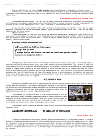 O documentário também cita o filme The Corporation que trata da exploração de mão de obra no Terceiro Mundo.
O filme diz que há uma divisão internacional de trabalho injusta e desigual, ou seja, distribuição de mais pobreza para
os pobres e concentração de mais riqueza para os ricos. Também cita a NIKE como exemplo de empresa exploradora dessa
mão-de-obra.
A questão do trabalho já foi tema do Enem
E novamente cita Milton Santos : “De fato para a grande maioria da humanidade a globalização está se impondo
como fábrica da perversidade. O desemprego crescente torna-se crônico. A pobreza aumenta e as classes médias perdem em
qualidade de vida. O salário médio tende a baixar. A fome e o desabrigo se generalizam em todos os continentes.
No caso do Brasil o documentário mostra a fila na Marques de Sapucaí para a conquista de uma vaga como gari.
Revelando a luta pelos que buscam um emprego estável e seguro na globalização onde os de baixo, a cada dia que passa,
trabalham mais com menos direitos.
E Milton Santos diz:
O desemprego aparece já como uma coisa normal. Os arautos da globalização e o aparelho de Estado explicam que o
desemprego é uma condição para chegarmos a mais globalização e, por conseguinte aumentam também o número de pobres. Há
mais 600 milhões de pobres hoje do que em 1960. 1,5 bilhão de pessoas ganham menos de um dólar por dia e diante disso a
pobreza é tratada com naturalidade.
A questão da fome no documentário:
Milton Santos diz: Produzimos muito mais comida do que podemos comer. Tanto que na Europa a Comunidade Européia dá
prêmio a quem deixa de produzir comida e castiga quem produz mais do que as cotas estabelecidas. Logo, a questão da fome não é
uma questão de produção de alimentos é questão de distribuição. Isso a gente viu quando de certas epidemias de fomes na África e
na Ásia os Estados Unidos recusando a dar ajuda alimentar se certas condições políticas não fossem preenchidas. No caso do
próprio Brasil se há uma parte da população que não come adequadamente isso é culpa unicamente da forma como organizamos a
sociedade. Não é que não haja alimentos, não é que não se possa distribuir os alimentos, apenas nós decidimos que alguns não
devem comer. O que acaba por ser uma decisão porque depois de tantos anos a gente aceita tranquilamente continuar discutindo a
questão da fome. O que me parece uma vergonha.
A questão da água
Segundo o documentário: Hoje mais de milhões de pessoas em todo o planeta não tem acesso a água. Mais de 3 milhões
utilizam água sem tratamento, o que provoca diariamente a morte de 30 mil indivíduos.
Nos últimos 10 anos as transnacionais da água arquitetam uma forma de controle da água
no planeta. Empresas do setor tem suas ações fixadas em bolsas de valores dentro da
lógica financeira que nada tem a ver com a lógica da solidariedade.
O documentário cita o III Fórum Mundial da Água ocorrido em março de 2003 em
Kyoto. Nesse evento estava em pauta a questão da privatização dos recursos hídricos. Lá se
apresentou dois lados da questão: os que vêem a água como um bem econômico para ser
negociado no mercado pelo maior preço e do outro os que vêem a água como um bem
comum global que deve ser conservado por todos os governos do mundo.
Os movimentos sociais protestam e defendem valores como a água como patrimônio da humanidade que não deve ser
usado para o lucro.
A imigração não desejada - As Muralhas do Capitalismo –
TEMA ENEM 2012
O filme faz um paralelo entre as muralhas socialistas visíveis como as muralhas da China (vista do espaço), os muros de
Berlin e as muralhas do capitalismo que permite a livre circulação das mercadorias, dinheiro e serviço, mas proíbem o livre tráfico
dos indivíduos. A Europa faz isso inclusive impedindo que os descendentes dos povos escravizados pelo colonialismo possam provar
do banquete da globalização. Cita também os Estados Unidos que muitas vezes não pune somente com a prisão, mas também com
a morte os que tentam ultrapassar seus muros. O filme cita o elogio do presidente americano as ações que diminuíram a imigração
dos brasileiros.
“A humanidade se divide em dois grupos:
O grupo dos que come
E o grupo dos que não dormem com receio da revolta dos que não comem”.
Josué de Castro. Geopolítica da Fome.
 