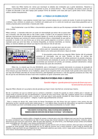 Sobre isso Milton Santos diz: temos que recomeçar os debates das civilizações que a gente abandonou. Passamos a
debater o crescimento econômico...se vamos aumentar os juros, se vamos diminuir... Mas a civilização, ela própria, quase que não
é objeto de discussão e isso abre espaço para qualquer forma de barbárie como essa pela qual a gente deixa morrer crianças,
velhos e adultos tranquilamente.
Mídia – A Fábula da Globalização
Segundo Milton: o que estamos vivendo hoje é que o homem deixou de ser o centro do mundo. O centro do mundo hoje é
o dinheiro, mas o dinheiro no estado puro. O dinheiro em estado puro só é o centro do mundo por causa dessa geopolítica que se
instalou proposta pelos economistas e imposta pela mídia.
Para fundamentar o que diz Milton o documentário apresenta o dado de que 06 empresas controlam 90% do mercado de
mídia mundial.
Milton continua: a chamada mídia tem um poder de intermediação que talvez não se possa dizer
que é inocente, mas não parte dela ou não é dela o poder. O poder é de um pequeno número de
agências internacionais da informação estreitamente ligadas ao mundo da produção material, ao
mundo das finanças que controla de maneira extremamente eficaz a interpretação do que está se
passando no mundo e de uma forma que se torna clara quando pegamos os jornais e vemos a
repetição quase que servil dos fatos: as mesmas fotografias, as mesmas manchetes, as mesmas
idéias, os mesmos debates que indicam que alguma coisa está por trás de tudo isso.
O filme dá um exemplo bem claro de como
uma notícia pode ser manipulada propondo como o
editor distorce uma notícia para demonizar a figura do árabe.
O documentário ainda afirma que segundo Milton Santos não há produção
excessiva de informação, mas de ruído. Existem os fatos. As notícias são
interpretação deles. Como as agências de notícias pertencem às grandes empresas,
os acontecimentos são analisados de acordo com interesses predeterminados. Muitos
economistas que escrevem em jornais, por exemplo, publicam diariamente o desejo
de empresas das quais são consultores.
Milton diz, no entanto que há uma REVANCHE, pois a informação é o grande instrumento no processo de produção de
novas formas totalitárias de vida, mas que manejada por pequenos grupos de forma inteligente produz exatamente o efeito oposto.
Acha inclusive que esse fenômeno vai se multiplicar, apesar de por enquanto existir uma coerção muito grande contra essas formas
que hoje são limitadas pela falta de recursos financeiros, pela legislação que favorece a vida dos gigantes produtores de mídia. Mas
ele crê que há uma demanda de baixo muito forte e explosiva vai gerar certamente outra coisa.
A técnica como plataforma para a liberdade
Questão indígena – grande potencial na prova do Enem esse ano –
foi tema de feira de Santana
Segundo Milton olhando em sua própria vida ele percebe que hoje é muito mais fácil ser universal aqui mesmo.
Ele diz: A primeira vez que eu entendi que eu comecei a entender o mundo foi quando eu deixei a Bahia para ir estudar na
França lendo os jornais em que me apresentaram o mundo de uma outra forma. Hoje não, qualquer pessoa com a curiosidade
mais aguçada acaba percebendo como o mundo é. Acho que essa é outra grande novidade do nosso tempo e que vai permitir
que sem abandonar o que a gente é – indígena. A gente seja perfeitamente universal.
“Para o começo do século XXI, essas trocas de Novas Tecnologias que não fomos nós que criamos e nem somos nós que
fabricamos vai ser o grande evento para nossos povos. [...] em alguns casos, do ponto de vista político vai significar a libertação
de comunidades que eram controladas porque não sabiam o que estava acontecendo no mundo”. Ailton
O documentário registra então a chegada do acesso a internet para uma tribo indígena sem que isso fira sua identidade.
Os índios consideram que a importância da rede é maior porque eles moram distante e isso se torna precioso, inclusive, para a
denúncia do que ocorre em suas terras. Além de para eles significar, de certa forma, uma libertação porque certas comunidades
eram controladas por não saber o que estava acontecendo no mundo.
E Milton diz: é a primeira vez na história em que a gente convive com um futuro possível. Acho que essa é uma grande
novidade de nossa geração. Essa capacidade que nos foi dada de conviver com o futuro possível. E não é nada do domínio dos
filósofos é algo que tanto nós que imaginamos ser intelectuais sabemos que existe, como o rapaz pobre da periferia que inventa
uma música revolucionária que explica o seu mundo.
“Não existe cultura pura. toda cultura está sempre se
modificaNdo em coNtato com outras culturas.” lévi-Strauss
 