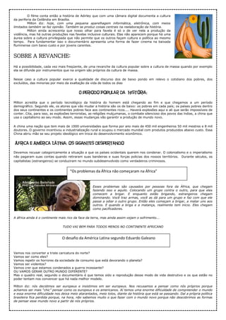 O filme conta então a história de Adirley que com uma câmara digital documenta a cultura
da periferia da Ceilândia em Brasília.
Milton diz: hoje, com uma pequena aparelhagem informática, eletrônica, com meios
limitados também se faz opinião. Também se produz coisas centrais na reelaboração da história.
Milton ainda acrescenta que nosso olhar para favela é só o de ver nela a produção da
violência, mas há outras produções nas favelas inclusive culturais. Elas não aparecem porque há uma
áurea sobre a cultura privilegiada que não permite que os outros façam cultura e política ao mesmo
tempo. Para fundamentar isso o documentário apresenta uma forma de fazer cinema na baixada
fluminense com baixo custo e por jovens carentes.
SOBRE A REVANCHE:
Há a possibilidade, cada vez mais freqüente, de uma revanche da cultura popular sobre a cultura de massa quando por exemplo
ela se difunde por instrumentos que na origem são próprios da cultura de massa.
Nesse caso a cultura popular exerce a qualidade de discurso dos de baixo pondo em relevo o cotidiano dos pobres, dos
excluídos, das minorias por meio da exaltação da vida de todos os dias
O periodo Popular da História:
Milton acredita que o período tecnológico da história do homem está chegando ao fim e que chegamos a um período
demográfico. Segundo ele, os atores que vão mudar a história são os de baixo: os pobres em cada país; os países pobres dentro
dos seus continentes e os continentes pobres face aos continentes ricos.... Haverá explosões aqui e ali que serão impossíveis de
conter. Cita, para isso, as explosões terroristas, as religiões mulçumanas, o combate silencioso dos povos das índias, a china que
usa o capitalismo ao seu modo. Assim, essas mudanças vão garantir a produção de mundo novo.
A china uma nação que tem mais de 1000 universidades que forma por ano mais de 450 mil engenheiros 50 mil mestres e 8 mil
doutores. O governo incentivou a industrialização rural e ocupou o mercado mundial com produtos produzidos abaixo custo. Essa
China abriu mão se seu projeto ideológico em troca do desenvolvimento econômico.
África e América Látina: os gigantes despertando
Devemos recusar categoricamente a situação a que os países ocidentais querem nos condenar. O colonialismo e o imperialismo
não pagaram suas contas quando retiraram suas bandeiras e suas forças policias dos nossos territórios. Durante séculos, os
capitalistas (estrangeiros) se conduziram no mundo subdesenvolvido como verdadeiros criminosos.
Esses problemas são causados por pessoas fora da África, que chegam
fazendo isso e aquilo. Colocando um grupo contra o outro, para que eles
comecem a brigar. E enquanto estão brigando, estrangeiros chegam
dominando. Você traz armas, você as dá para um grupo e faz com que ele
passe a odiar o outro grupo. Então eles começam a brigar, a matar uns aos
outros. E quando a briga e a matança, realmente tem inicio. Eles chegam
como pacificadores.
A áfrica ainda é o continente mais rico da face da terra, mas ainda assim vejam o sofrimento...
TUDO VAI BEM PARA TODOS MENOS NO CONTINENTE AFRICANO
Vamos nos converter a triste caricatura do norte?
Vamos ser como eles?
Vamos repetir os horrores da sociedade de consumo que está devorando o planeta?
Vamos ser violentos?
Vamos crer que estamos condenados a guerra incessante?
OU VAMOS GERAR OUTRO MUNDO DIFERENTE?
Mas o quadro real, segundo o documentário é que temos sido a reprodução desse modo de vida destrutivo e os que estão no
poder tentam nos convencer que há nada melhor modelo.
Milton diz: nós decidimos ser europeus e insistimos em ser europeus. Nos recusamos a pensar como nós próprios porque
achamos ser mais “chic” pensar como os europeus e os americanos. Aí temos uma enorme dificuldade de compreender o mundo
e essa enorme dificuldade nos deixa meio atarantados, meio tolos, diante da história que está se passando. Daí a própria política
brasileira fica perdida porque, na hora, não sabemos muito o que fazer com o mundo novo porque não descobrimos as formas
de pensar esse mundo novo a partir de nós próprios.
“Os problemas da África não começaram na África”
O desafio da América Latina segundo Eduardo Galeano
 