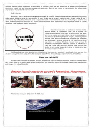 mundiais. Nenhum desses organismos é democrático. E, portanto, como falar em democracia se aqueles que efetivamente
governam o mundo não são eleitos democraticamente pelo povo? Quem é que escolhe os representantes dos países nessas
organizações? Onde está então a democracia?
Então Milton diz:
A questão é essa: a gente esvaziou a palavra democracia de conteúdo. Falam de democracia sem saber muito bem do que
estão falando. Utilizamos uma série de conceitos de outro tempo que se tornaram vazios porque o tempo mudou. O que é
conveniente. O que ficou foi o eleitoral. O resto, a representatividade a responsabilidade...Tudo isso perdeu força. A coerência com
idéias. Essa transparência só é possível se o partido tivesse claramente idéias, senão de que é que a gente tá falando se a gente
não souber o que os partidos querem fazer de nós.
Nós reclamamos contra os totalitarismo e caímos noutro.
Noutras formas de totalitarismo onde nos é exigindo um
comportamento estenda, onde, para ser eficaz temos que seguir
um mesmo modelo, uma mesma bula, onde os caminhos parecem
ser marcados de forma rígida e todo escape é punido na primeira
esquina. Então acho que nunca houve um mundo que espalhasse
que a liberdade é a forma suprema de vida e ao mesmo tempo
suprimisse a verdadeira liberdade. Porque essa carência de
liberdade que compromete inclusive o exercício da cidadania que
creio que é uma marca de nosso tempo e, mais cedo ou mais
tarde, vai se mostrar insuportável como os totalitarismos que
tiveram os seus dias contados.
A globalização produz esses globalitarismo. Globalitarismo que existe para reproduzir a globalização. Acho que esse ciclo
de coisas que a gente vai ter que quebrar através da produção de formas democráticas que sejam realmente democráticas.
Utopia para o século XXI
Eu creio que as condições da geografia atual nos permitem ver que outra realidade é possível. Essa outra realidade é boa
para a maior parte da sociedade. Nesse sentido sou é otimista. Sou pessimista quanto ao que está aí, mas otimista quanto ao que
pode chegar. Virá outra globalização!
Estamos fazendo ensaios do que será a humanidade. Nunca houve...
... ...
Milton santos morreu em 24 de junho de 2001...mas
 