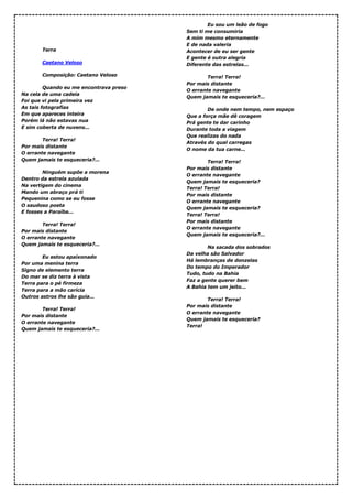 Terra
Caetano Veloso
Composição: Caetano Veloso
Quando eu me encontrava preso
Na cela de uma cadeia
Foi que vi pela primeira vez
As tais fotografias
Em que apareces inteira
Porém lá não estavas nua
E sim coberta de nuvens...
Terra! Terra!
Por mais distante
O errante navegante
Quem jamais te esqueceria?...
Ninguém supõe a morena
Dentro da estrela azulada
Na vertigem do cinema
Mando um abraço prá ti
Pequenina como se eu fosse
O saudoso poeta
E fosses a Paraíba...
Terra! Terra!
Por mais distante
O errante navegante
Quem jamais te esqueceria?...
Eu estou apaixonado
Por uma menina terra
Signo de elemento terra
Do mar se diz terra à vista
Terra para o pé firmeza
Terra para a mão carícia
Outros astros lhe são guia...
Terra! Terra!
Por mais distante
O errante navegante
Quem jamais te esqueceria?...
Eu sou um leão de fogo
Sem ti me consumiria
A mim mesmo eternamente
E de nada valeria
Acontecer de eu ser gente
E gente é outra alegria
Diferente das estrelas...
Terra! Terra!
Por mais distante
O errante navegante
Quem jamais te esqueceria?...
De onde nem tempo, nem espaço
Que a força mãe dê coragem
Prá gente te dar carinho
Durante toda a viagem
Que realizas do nada
Através do qual carregas
O nome da tua carne...
Terra! Terra!
Por mais distante
O errante navegante
Quem jamais te esqueceria?
Terra! Terra!
Por mais distante
O errante navegante
Quem jamais te esqueceria?
Terra! Terra!
Por mais distante
O errante navegante
Quem jamais te esqueceria?...
Na sacada dos sobrados
Da velha são Salvador
Há lembranças de donzelas
Do tempo do Imperador
Tudo, tudo na Bahia
Faz a gente querer bem
A Bahia tem um jeito...
Terra! Terra!
Por mais distante
O errante navegante
Quem jamais te esqueceria?
Terra!
 