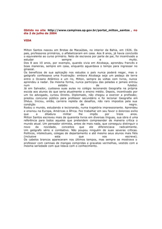 Obtido no site http://www.campinas.sp.gov.br/portal_milton_santos , no
dia 2 de julho de 2004

VIDA


Milton Santos nasceu em Brotas de Macaúbas, no interior da Bahia, em 1926. Os
pais, pro fessores primários, o alfabetizaram em casa. Aos 8 anos, já havia concluído
o equivalente ao curso primário. Neto de escravos por parte de pai, foi incentivado a
estudar                        sempre                    e                      muito.
Dos 8 aos 10 anos, por exemplo, quando vivia em Alcobaça, aprendeu francês e
boas maneiras, sempre em casa, enquanto aguardava o tempo para ingressar no
ginasial.
Os benefícios de sua aplicação nos estudos o país nunca poderá negar, mas o
geógrafo confessava uma frustração: embora Alcobaça seja um pedaço de terra
entre o Oceano Atlântico e um rio, Milton, sempre às voltas com livros, nunca
aprendeu a nadar. Da mesma forma, nunca participou das peladas e jamais entrou
num                         estádio                   de                       futebol.
Já em Salvador, custeava suas aulas no colégio lecionando Geografia na própria
escola aos alunos do que seria atualmente o ensino médio. Depois, incentivado por
um tio advogado, cursou Direito. Diplomado, não chegou a exercer a profissão;
prestou concurso público para professor secundário e foi lecionar Geografia em
Ilhéus. Iniciou, então, carreira repleta de desafios, não raro impostos pela sua
condição                                     de                                 negro.
Rodou o mundo, estudando e lecionando, numa trajetória impressionante. Aprendeu
e ensinou na Europa, Américas e África. Fez trabalhar em seu favor o doloroso exílio
que        a      ditadura      militar    lhe    impôs      por     treze       anos.
Milton Santos escreveu mais de quarenta livros em diversas línguas, sua obra é uma
referência para todos aqueles que pretendem compreender de maneira crítica o
mundo atual. Um pensador otimista, antes de mais nada, que conseguiu distinguir o
novo      da     novidade,     conceitos    que  ele    diferenciava    radicalmente.
Um geógrafo sério e combativo. Não poupou ninguém de suas severas críticas.
Políticos, intelectuais, colegas de departamento e até mesmo seus alunos mais fiéis
(inclusive                esta             que             vos               escreve).
Os cabelos brancos apareceram nos últimos tempos, mas sempre se mostrava o
professor com camisas de mangas compridas e gravatas vermelhas, vestido com a
mesma seriedade com que lidava com o conhecimento.
 