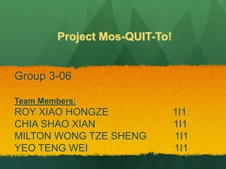 Project Mos-QUIT-To!


Group 3-06

Team Members:
ROY XIAO HONGZE                 1I1
CHIA SHAO XIAN                  1I1
MILTON WONG TZE SHENG           1I1
YEO TENG WEI                    1I1
 