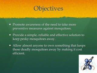 Objectives

 Promote awareness of the need to take more
  preventive measures against mosquitoes.

 Provide a simple, reliable and effective solution to
  keep pesky mosquitoes away.

 Allow almost anyone to own something that keeps
  these deadly mosquitoes away by making it cost
  efficient.
 