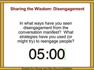 Sharing the Wisdom: Disengagement
In what ways have you seen
disengagement from the
conversation manifest? What
strategies have you used (or
might try) to reengage people?
Rosetta Eun Ryong Lee (http://tiny.cc/rosettalee)
 