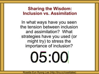 Sharing the Wisdom:
Inclusion vs. Assimilation
In what ways have you seen
the tension between inclusion
and assimilation? What
strategies have you used (or
might try) to stress the
importance of inclusion?
Rosetta Eun Ryong Lee (http://tiny.cc/rosettalee)
 