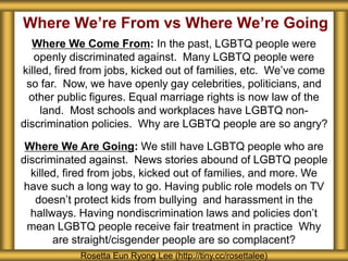 Where We’re From vs Where We’re Going
Rosetta Eun Ryong Lee (http://tiny.cc/rosettalee)
Where We Come From: In the past, LGBTQ people were
openly discriminated against. Many LGBTQ people were
killed, fired from jobs, kicked out of families, etc. We’ve come
so far. Now, we have openly gay celebrities, politicians, and
other public figures. Equal marriage rights is now law of the
land. Most schools and workplaces have LGBTQ non-
discrimination policies. Why are LGBTQ people are so angry?
Where We Are Going: We still have LGBTQ people who are
discriminated against. News stories abound of LGBTQ people
killed, fired from jobs, kicked out of families, and more. We
have such a long way to go. Having public role models on TV
doesn’t protect kids from bullying and harassment in the
hallways. Having nondiscrimination laws and policies don’t
mean LGBTQ people receive fair treatment in practice Why
are straight/cisgender people are so complacent?
 